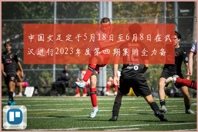 中国女足定于5月18日至6月8日在武汉进行2023年度第四期集训全力备战国际赛事