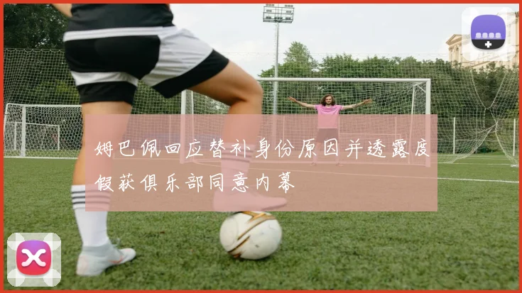 姆巴佩回应替补身份原因并透露度假获俱乐部同意内幕