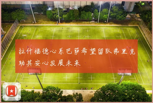 拉什福德心系巴萨希望留队弗里克助其安心发展未来