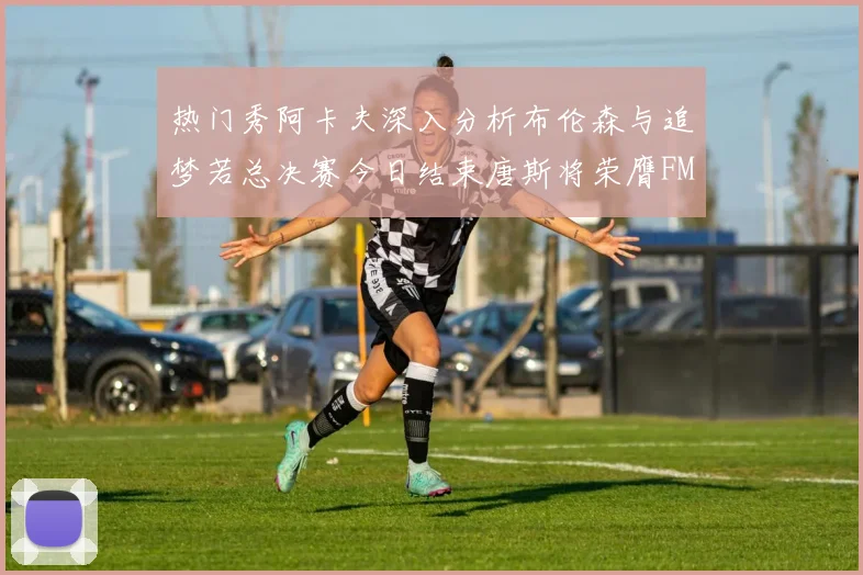 热门秀阿卡夫深入分析布伦森与追梦若总决赛今日结束唐斯将荣膺FMVP