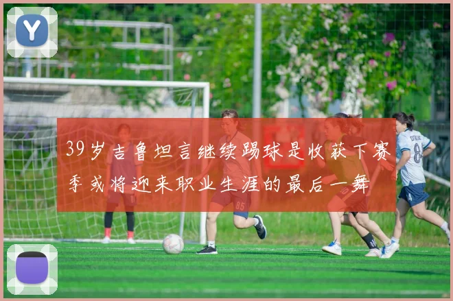 39岁吉鲁坦言继续踢球是收获下赛季或将迎来职业生涯的最后一舞