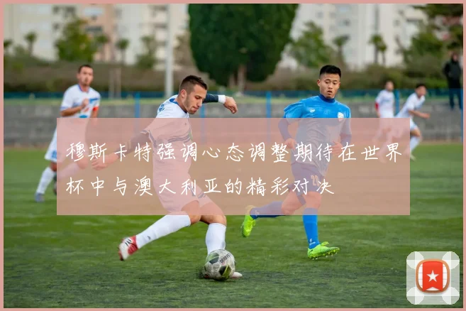 穆斯卡特强调心态调整期待在世界杯中与澳大利亚的精彩对决