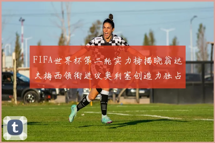 FIFA世界杯第二轮实力榜揭晓翁达夫梅西领衔进攻奥利塞创造力独占鳌头