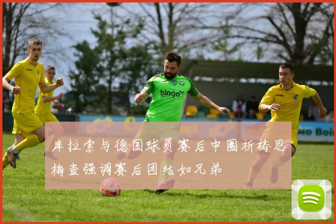 库拉索与德国球员赛后中圈祈祷恩梅查强调赛后团结如兄弟
