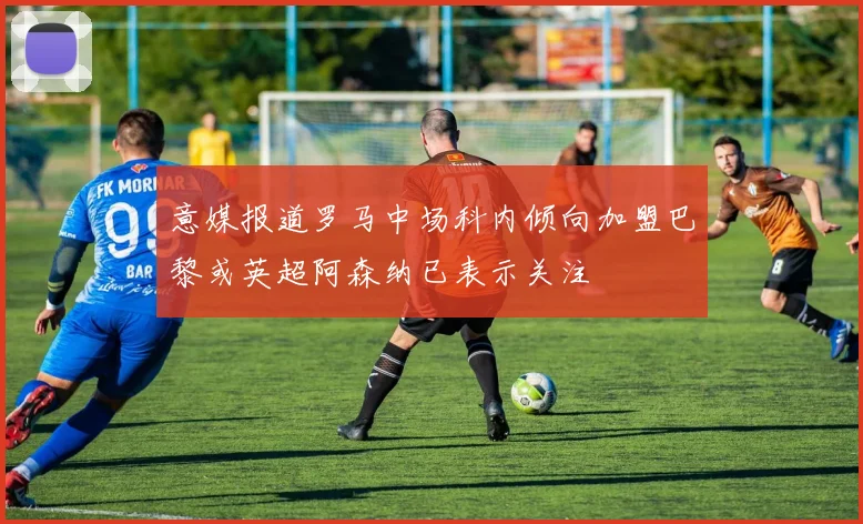 意媒报道罗马中场科内倾向加盟巴黎或英超阿森纳已表示关注
