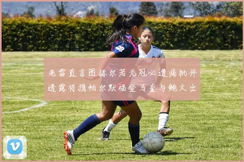 老雷直言图赫尔若无冠必遭痛批并透露将携帕尔默福登马奎与鲍文出战