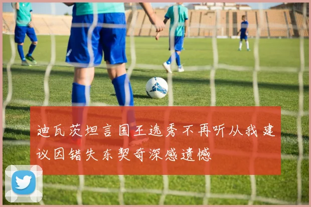 迪瓦茨坦言国王选秀不再听从我建议因错失东契奇深感遗憾