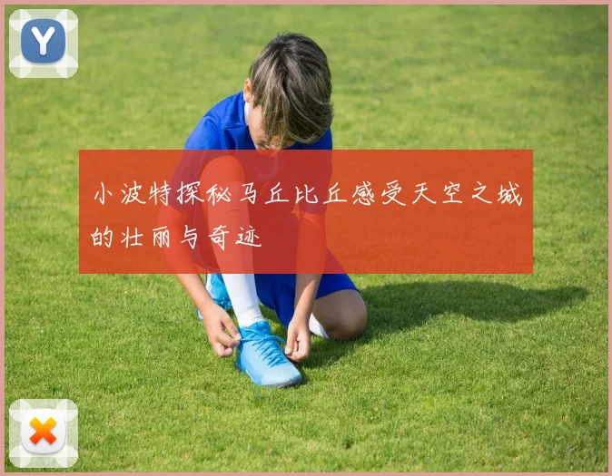 小波特探秘马丘比丘感受天空之城的壮丽与奇迹