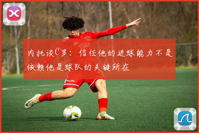 内托谈C罗：信任他的进球能力不是依赖他是球队的关键所在