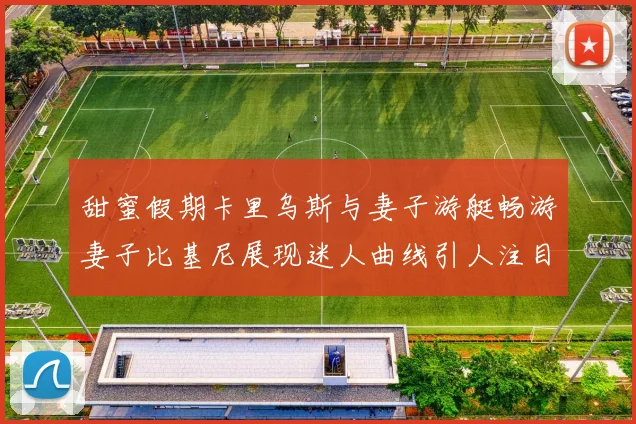甜蜜假期卡里乌斯与妻子游艇畅游妻子比基尼展现迷人曲线引人注目