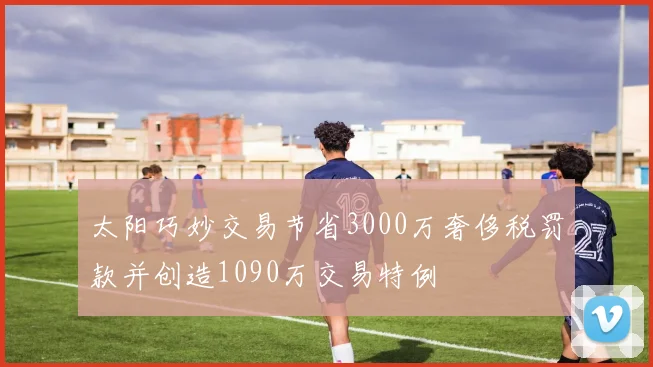 太阳巧妙交易节省3000万奢侈税罚款并创造1090万交易特例