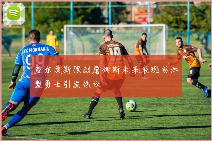 查尔莫斯预测詹姆斯未来表现或加盟勇士引发热议