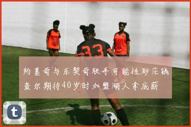 约基奇与东契奇联手可能性渺茫钱查尔期待40岁时加盟湖人拿底薪