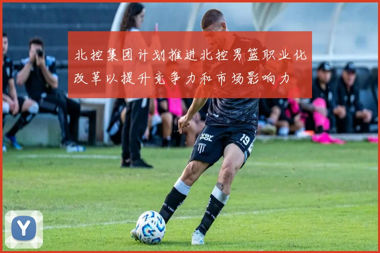 北控集团计划推进北控男篮职业化改革以提升竞争力和市场影响力