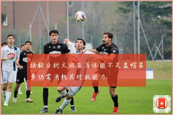 杨毅分析文班亚马体能不足盖帽虽多仍需消耗其对抗能力