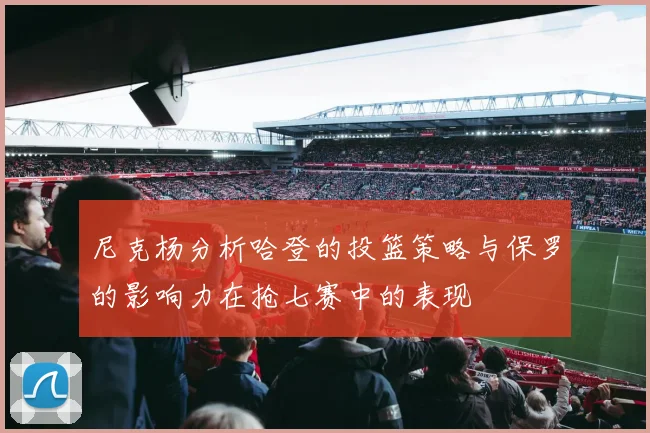 尼克杨分析哈登的投篮策略与保罗的影响力在抢七赛中的表现