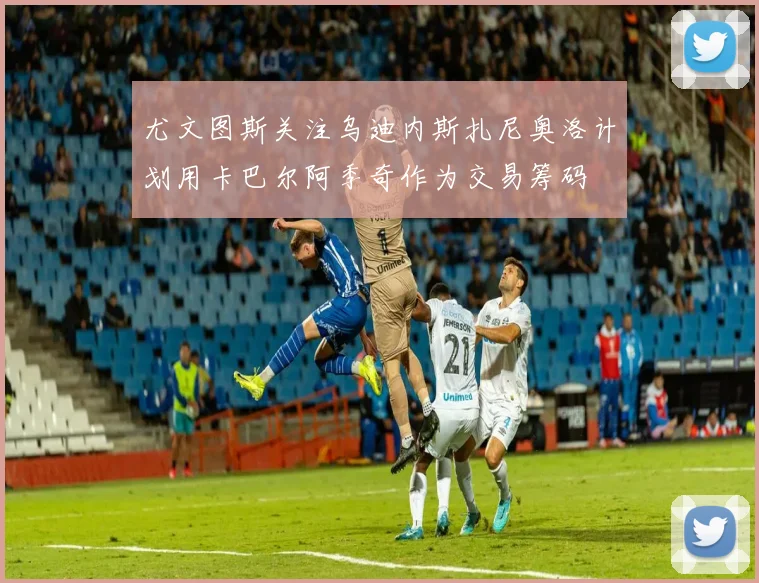 尤文图斯关注乌迪内斯扎尼奥洛计划用卡巴尔阿季奇作为交易筹码