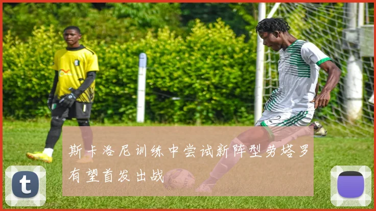 斯卡洛尼训练中尝试新阵型劳塔罗有望首发出战