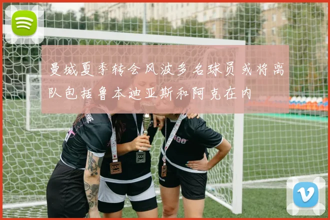 曼城夏季转会风波多名球员或将离队包括鲁本迪亚斯和阿克在内