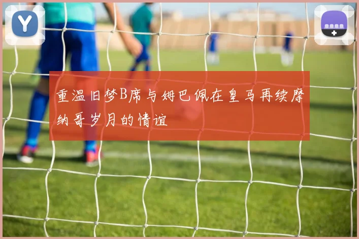 重温旧梦B席与姆巴佩在皇马再续摩纳哥岁月的情谊