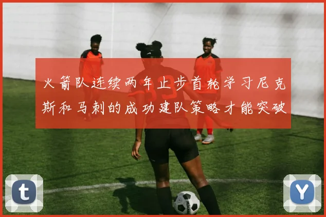 火箭队连续两年止步首轮学习尼克斯和马刺的成功建队策略才能突破瓶颈