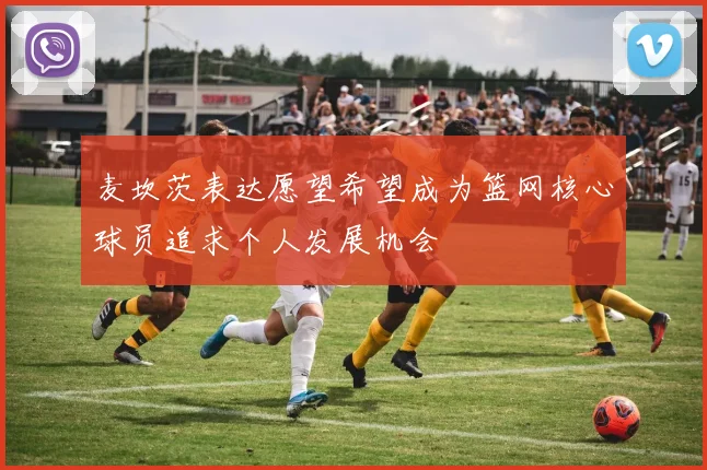 麦坎茨表达愿望希望成为篮网核心球员追求个人发展机会