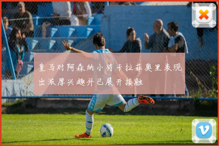 皇马对阿森纳小将卡拉菲奥里表现出浓厚兴趣并已展开接触