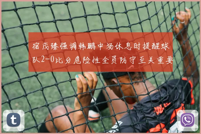 宿茂臻强调韩鹏中场休息时提醒球队2-0比分危险性全员防守至关重要