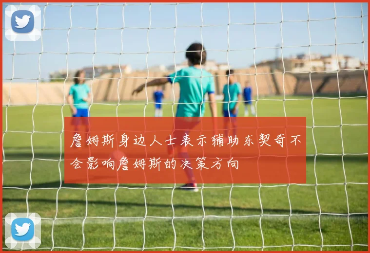詹姆斯身边人士表示辅助东契奇不会影响詹姆斯的决策方向