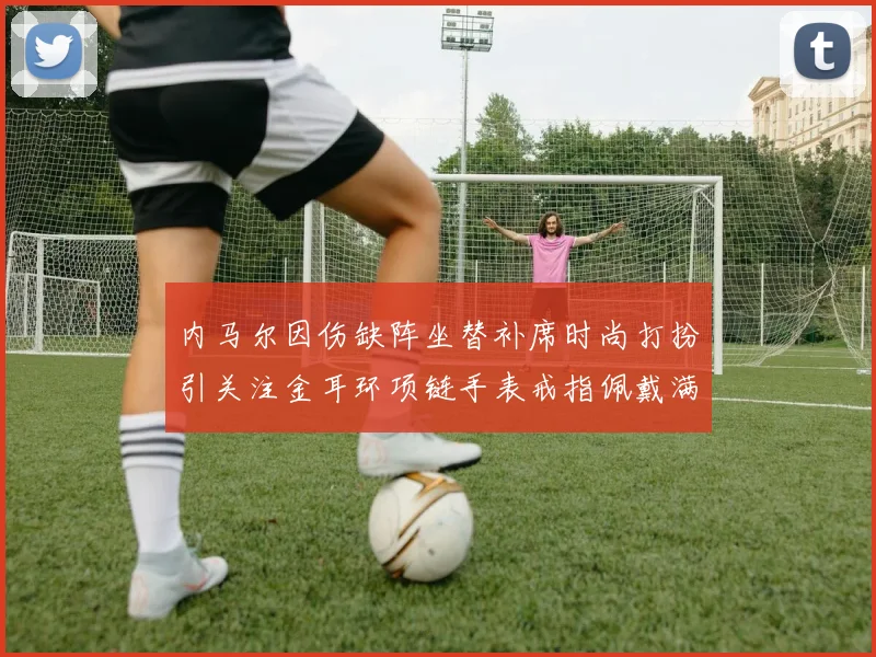 内马尔因伤缺阵坐替补席时尚打扮引关注金耳环项链手表戒指佩戴满身