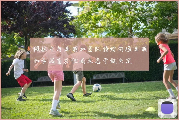 佩林卡与库明加团队持续沟通库明加承诺首发但尚未急于做决定