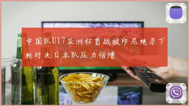 中国队U17亚洲杯首战被印尼绝杀下轮对决日本队压力倍增