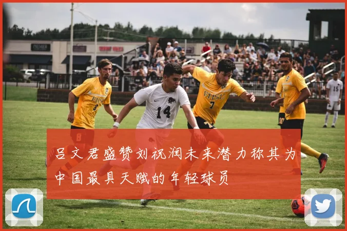 吕文君盛赞刘祝润未来潜力称其为中国最具天赋的年轻球员