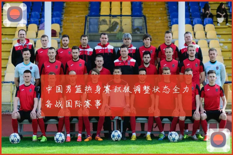 中国男篮热身赛积极调整状态全力备战国际赛事